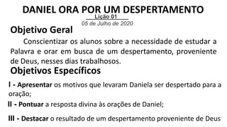 Lição 01
05 de Julho de 2020
Objetivo Geral
Conscientizar os alunos sobre a necessidade de estudar a
Palavra e orar em busca de um despertamento, proveniente
de Deus, nesses dias trabalhosos.
Objetivos Específicos
I - Apresentar os motivos que levaram Daniela ser despertado para a
oração;
II - Pontuar a resposta divina às orações de Daniel;
III - Destacar o resultado de um despertamento proveniente de Deus
DANIEL ORA POR UM DESPERTAMENTO
 