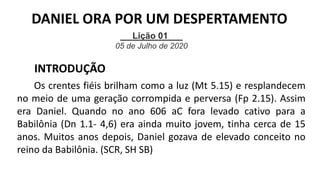 Lição 01
05 de Julho de 2020
INTRODUÇÃO
Os crentes fiéis brilham como a luz (Mt 5.15) e resplandecem
no meio de uma geração corrompida e perversa (Fp 2.15). Assim
era Daniel. Quando no ano 606 aC fora levado cativo para a
Babilônia (Dn 1.1- 4,6) era ainda muito jovem, tinha cerca de 15
anos. Muitos anos depois, Daniel gozava de elevado conceito no
reino da Babilônia. (SCR, SH SB)
DANIEL ORA POR UM DESPERTAMENTO
 
