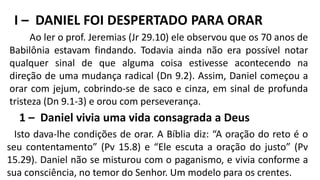 I – DANIEL FOI DESPERTADO PARA ORAR
Ao ler o prof. Jeremias (Jr 29.10) ele observou que os 70 anos de
Babilônia estavam findando. Todavia ainda não era possível notar
qualquer sinal de que alguma coisa estivesse acontecendo na
direção de uma mudança radical (Dn 9.2). Assim, Daniel começou a
orar com jejum, cobrindo-se de saco e cinza, em sinal de profunda
tristeza (Dn 9.1-3) e orou com perseverança.
1 – Daniel vivia uma vida consagrada a Deus
Isto dava-lhe condições de orar. A Bíblia diz: “A oração do reto é o
seu contentamento” (Pv 15.8) e “Ele escuta a oração do justo” (Pv
15.29). Daniel não se misturou com o paganismo, e vivia conforme a
sua consciência, no temor do Senhor. Um modelo para os crentes.
 