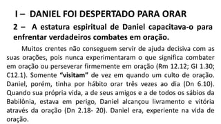 I – DANIEL FOI DESPERTADO PARA ORAR
2 – A estatura espiritual de Daniel capacitava-o para
enfrentar verdadeiros combates em oração.
Muitos crentes não conseguem servir de ajuda decisiva com as
suas orações, pois nunca experimentaram o que significa combater
em oração ou perseverar firmemente em oração (Rm 12.12; GI 1.30;
C12.1). Somente “visitam” de vez em quando um culto de oração.
Daniel, porém, tinha por hábito orar três vezes ao dia (Dn 6.10).
Quando sua própria vida, a de seus amigos e a de todos os sábios da
Babilônia, estava em perigo, Daniel alcançou livramento e vitória
através da oração (Dn 2.18- 20). Daniel era, experiente na vida de
oração.
 