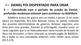 I – DANIEL FOI DESPERTADO PARA ORAR
3 – Coincidindo com o período de oração de Daniel,
profundas mudanças estavam para acontecer na Babilônia
Babilônia estava em guerra com os medos e persas. O rei nesta
época era Nabonido. Seu filho Belsazar estava na capital, cuidando
dos assuntos administrativos do governo. Belsazar organizou uma
festa para seus grandes. Estando já embriagado, mandou trazer os
vasos sagrados que o rei Nabucodonosor havia trazido do templo de
Deus em Jerusalém, e havia colocado no templo pagão da Babilônia.
Ele e todos os seus convidados beberam vinho nestes vasos santos
(Dn 5.2-4).
 