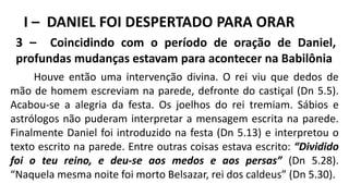 I – DANIEL FOI DESPERTADO PARA ORAR
3 – Coincidindo com o período de oração de Daniel,
profundas mudanças estavam para acontecer na Babilônia
Houve então uma intervenção divina. O rei viu que dedos de
mão de homem escreviam na parede, defronte do castiçal (Dn 5.5).
Acabou-se a alegria da festa. Os joelhos do rei tremiam. Sábios e
astrólogos não puderam interpretar a mensagem escrita na parede.
Finalmente Daniel foi introduzido na festa (Dn 5.13) e interpretou o
texto escrito na parede. Entre outras coisas estava escrito: “Dividido
foi o teu reino, e deu-se aos medos e aos persas” (Dn 5.28).
“Naquela mesma noite foi morto Belsazar, rei dos caldeus” (Dn 5.30).
 
