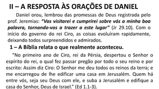 1 – A Bíblia relata o que realmente aconteceu.
“No primeiro ano de Ciro, rei da Pérsia, despertou o Senhor o
espírito do rei, o qual fez passar pregão por todo o seu reino e por
escrito: Assim diz Ciro: O Senhor me deu todos os reinos da terra; e
me encarregou de lhe edificar uma casa em Jerusalém. Quem há
entre vós, seja seu Deus com ele, e suba a Jerusalém e edifique a
casa do Senhor, Deus de Israel.” (Ed 1.1-3).
Daniel orou, lembrou das promessas de Deus registrada pelo
prof. Jeremias: “Vos visitarei e cumprirei sobre vós a minha boa
palavra, tornando-vos a trazer a este lugar” (Jr 29.10). Com o
início do governo do rei Ciro, as coisas evoluíram rapidamente,
deixando todos surpreendidos e admirados.
II – A RESPOSTA ÀS ORAÇÕES DE DANIEL
 