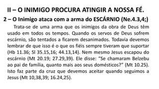 2 – O Inimigo ataca com a arma do ESCÁRNIO (Ne.4.3,4;)
Trata-se de uma arma que os inimigos da obra de Deus têm
usado em todos os tempos. Quando os servos de Deus sofrem
escárnio, são tentados a ficarem desanimados. Todavia devemos
lembrar de que isso é o que os fiéis sempre tiveram que suportar
(Hb 11.36; Sl 35.15,16; 44.13,14). Nem mesmo Jesus escapou do
escárnio (Mt 20.19; 27.29,39). Ele disse: “Se chamaram Belzebu
ao pai de família, quanto mais aos seus domésticos?” (Mt 10.25).
Isto faz parte da cruz que devemos aceitar quando seguimos a
Jesus (Mt 10,38,39; 16.24,25).
II – O INIMIGO PROCURA ATINGIR A NOSSA FÉ.
 