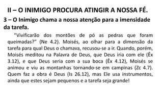 3 – O Inimigo chama a nossa atenção para a imensidade
da tarefa.
“Vivificarão dos montões de pó as pedras que foram
queimadas?” (Ne 4.2). Moisés, ao olhar para a dimensão da
tarefa para qual Deus o chamava, recusou-se a ir. Quando, porém,
Moisés meditou na Palavra de Deus, que Deus iria com ele (Êx
3.12), e que Deus seria com a sua boca (Êx 4.12), Moisés se
animou e viu as montanhas tornando-se em campinas (Zc 4.7).
Quem faz a obra é Deus (Is 26.12), mas Ele usa instrumentos,
ainda que estes sejam pequenos e a tarefa seja grande!
II – O INIMIGO PROCURA ATINGIR A NOSSA FÉ.
 
