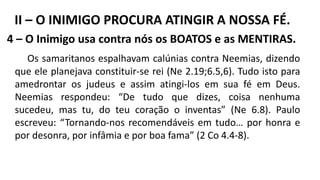 4 – O Inimigo usa contra nós os BOATOS e as MENTIRAS.
Os samaritanos espalhavam calúnias contra Neemias, dizendo
que ele planejava constituir-se rei (Ne 2.19;6.5,6). Tudo isto para
amedrontar os judeus e assim atingi-los em sua fé em Deus.
Neemias respondeu: “De tudo que dizes, coisa nenhuma
sucedeu, mas tu, do teu coração o inventas” (Ne 6.8). Paulo
escreveu: “Tornando-nos recomendáveis em tudo… por honra e
por desonra, por infâmia e por boa fama” (2 Co 4.4-8).
II – O INIMIGO PROCURA ATINGIR A NOSSA FÉ.
 