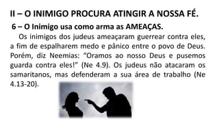 6 – O Inimigo usa como arma as AMEAÇAS.
Os inimigos dos judeus ameaçaram guerrear contra eles,
a fim de espalharem medo e pânico entre o povo de Deus.
Porém, diz Neemias: “Oramos ao nosso Deus e pusemos
guarda contra eles!” (Ne 4.9). Os judeus não atacaram os
samaritanos, mas defenderam a sua área de trabalho (Ne
4.13-20).
II – O INIMIGO PROCURA ATINGIR A NOSSA FÉ.
 