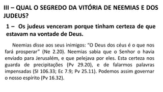 III – QUAL O SEGREDO DA VITÓRIA DE NEEMIAS E DOS
JUDEUS?
1 – Os judeus venceram porque tinham certeza de que
estavam na vontade de Deus.
Neemias disse aos seus inimigos: “O Deus dos céus é o que nos
fará prosperar” (Ne 2.20). Neemias sabia que o Senhor o havia
enviado para Jerusalém, e que pelejava por eles. Esta certeza nos
guarda de precipitações (Pv 29.20), e de falarmos palavras
impensadas (SI 106.33; Ec 7.9; Pv 25.11). Podemos assim governar
o nosso espírito (Pv 16.32).
 