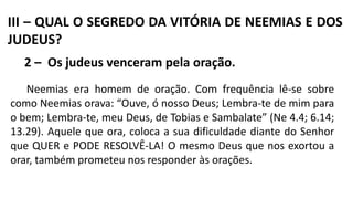 III – QUAL O SEGREDO DA VITÓRIA DE NEEMIAS E DOS
JUDEUS?
2 – Os judeus venceram pela oração.
Neemias era homem de oração. Com frequência lê-se sobre
como Neemias orava: “Ouve, ó nosso Deus; Lembra-te de mim para
o bem; Lembra-te, meu Deus, de Tobias e Sambalate” (Ne 4.4; 6.14;
13.29). Aquele que ora, coloca a sua dificuldade diante do Senhor
que QUER e PODE RESOLVÊ-LA! O mesmo Deus que nos exortou a
orar, também prometeu nos responder às orações.
 