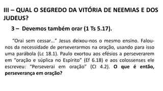III – QUAL O SEGREDO DA VITÓRIA DE NEEMIAS E DOS
JUDEUS?
3 – Devemos também orar (1 Ts 5.17).
“Orai sem cessar…” Jesus deixou-nos o mesmo ensino. Falou-
nos da necessidade de perseverarmos na oração, usando para isso
uma parábola (Lc 18.1). Paulo exortou aos efésios a perseverarem
em “oração e súplica no Espírito” (Ef 6.18) e aos colossenses ele
escreveu: “Perseverai em oração” (CI 4.2). O que é então,
perseverança em oração?
 