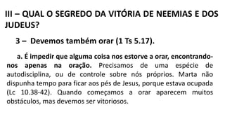 III – QUAL O SEGREDO DA VITÓRIA DE NEEMIAS E DOS
JUDEUS?
3 – Devemos também orar (1 Ts 5.17).
a. É impedir que alguma coisa nos estorve a orar, encontrando-
nos apenas na oração. Precisamos de uma espécie de
autodisciplina, ou de controle sobre nós próprios. Marta não
dispunha tempo para ficar aos pés de Jesus, porque estava ocupada
(Lc 10.38-42). Quando começamos a orar aparecem muitos
obstáculos, mas devemos ser vitoriosos.
 