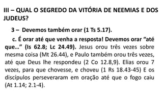 III – QUAL O SEGREDO DA VITÓRIA DE NEEMIAS E DOS
JUDEUS?
3 – Devemos também orar (1 Ts 5.17).
c. É orar até que venha a resposta! Devemos orar “até
que…” (Is 62.8; Lc 24.49). Jesus orou três vezes sobre
mesma coisa (Mt 26.44), e Paulo também orou três vezes,
até que Deus lhe respondeu (2 Co 12.8,9). Elias orou 7
vezes, para que chovesse, e choveu (1 Rs 18.43-45) E os
discípulos perseveraram em oração até que o fogo caiu
(At 1.14; 2.1-4).
 
