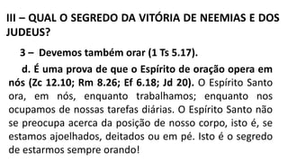 III – QUAL O SEGREDO DA VITÓRIA DE NEEMIAS E DOS
JUDEUS?
3 – Devemos também orar (1 Ts 5.17).
d. É uma prova de que o Espírito de oração opera em
nós (Zc 12.10; Rm 8.26; Ef 6.18; Jd 20). O Espírito Santo
ora, em nós, enquanto trabalhamos; enquanto nos
ocupamos de nossas tarefas diárias. O Espírito Santo não
se preocupa acerca da posição de nosso corpo, isto é, se
estamos ajoelhados, deitados ou em pé. Isto é o segredo
de estarmos sempre orando!
 