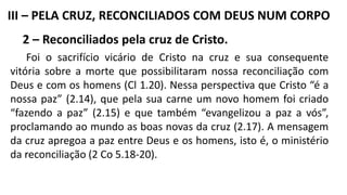 2 – Reconciliados pela cruz de Cristo.
Foi o sacrifício vicário de Cristo na cruz e sua consequente
vitória sobre a morte que possibilitaram nossa reconciliação com
Deus e com os homens (Cl 1.20). Nessa perspectiva que Cristo “é a
nossa paz” (2.14), que pela sua carne um novo homem foi criado
“fazendo a paz” (2.15) e que também “evangelizou a paz a vós”,
proclamando ao mundo as boas novas da cruz (2.17). A mensagem
da cruz apregoa a paz entre Deus e os homens, isto é, o ministério
da reconciliação (2 Co 5.18-20).
III – PELA CRUZ, RECONCILIADOS COM DEUS NUM CORPO
 