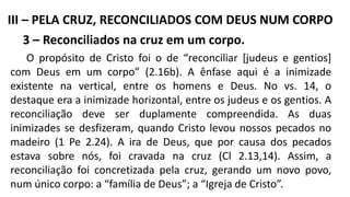 3 – Reconciliados na cruz em um corpo.
O propósito de Cristo foi o de “reconciliar [judeus e gentios]
com Deus em um corpo” (2.16b). A ênfase aqui é a inimizade
existente na vertical, entre os homens e Deus. No vs. 14, o
destaque era a inimizade horizontal, entre os judeus e os gentios. A
reconciliação deve ser duplamente compreendida. As duas
inimizades se desfizeram, quando Cristo levou nossos pecados no
madeiro (1 Pe 2.24). A ira de Deus, que por causa dos pecados
estava sobre nós, foi cravada na cruz (Cl 2.13,14). Assim, a
reconciliação foi concretizada pela cruz, gerando um novo povo,
num único corpo: a “família de Deus”; a “Igreja de Cristo”.
III – PELA CRUZ, RECONCILIADOS COM DEUS NUM CORPO
 