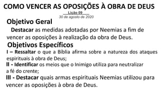 Objetivo Geral
Destacar as medidas adotadas por Neemias a fim de
vencer as oposições à realização da obra de Deus.
Objetivos Específicos
I – Ressaltar o que a Bíblia afirma sobre a natureza dos ataques
espirituais à obra de Deus;
II - Identificar os meios que o Inimigo utiliza para neutralizar
a fé do crente;
III - Destacar quais armas espirituais Neemias utilizou para
vencer as oposições à obra de Deus.
Lição 09
30 de agosto de 2020
COMO VENCER AS OPOSIÇÕES À OBRA DE DEUS
 