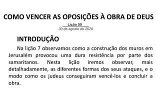 INTRODUÇÃO
Na lição 7 observamos como a construção dos muros em
Jerusalém provocou uma dura resistência por parte dos
samaritanos. Nesta lição iremos observar, mais
detalhadamente, as diferentes formas dos seus ataques, e o
modo como os judeus conseguiram vencê-los e concluir a
obra.
Lição 09
30 de agosto de 2020
COMO VENCER AS OPOSIÇÕES À OBRA DE DEUS
 