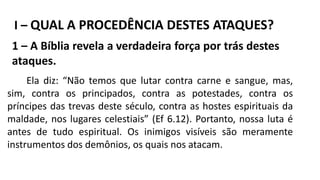 I – QUAL A PROCEDÊNCIA DESTES ATAQUES?
1 – A Bíblia revela a verdadeira força por trás destes
ataques.
Ela diz: “Não temos que lutar contra carne e sangue, mas,
sim, contra os principados, contra as potestades, contra os
príncipes das trevas deste século, contra as hostes espirituais da
maldade, nos lugares celestiais” (Ef 6.12). Portanto, nossa luta é
antes de tudo espiritual. Os inimigos visíveis são meramente
instrumentos dos demônios, os quais nos atacam.
 