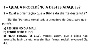 I – QUAL A PROCEDÊNCIA DESTES ATAQUES?
2 – Qual a orientação que a Bíblia dá diante desta luta?
Ela diz: “Portanto tomai toda a armadura de Deus, para que
possais:
a) RESISTIR NO DIA MAU;
b) TENDO FEITO TUDO;
c) FICAR FIRMES (Ef 6.13). Vemos, assim, que a Bíblia não
aconselha fugir da luta, mas sim ficar firmes, resistir, e vencer! (Tg
4.7)
 