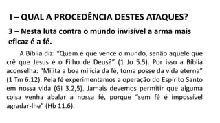 I – QUAL A PROCEDÊNCIA DESTES ATAQUES?
3 – Nesta luta contra o mundo invisível a arma mais
eficaz é a fé.
A Bíblia diz: “Quem é que vence o mundo, senão aquele que
crê que Jesus é o Filho de Deus?” (1 Jo 5.5). Por isso a Bíblia
aconselha: “Milita a boa milícia da fé, toma posse da vida eterna”
(1 Tm 6.12). Pela fé experimentamos a operação do Espírito Santo
em nossa vida (GI 3.2,5). Jamais devemos permitir que alguma
coisa venha abalar a nossa fé, porque “sem fé é impossível
agradar-lhe” (Hb 11.6).
 