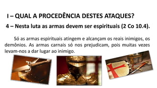 I – QUAL A PROCEDÊNCIA DESTES ATAQUES?
4 – Nesta luta as armas devem ser espirituais (2 Co 10.4).
Só as armas espirituais atingem e alcançam os reais inimigos, os
demônios. As armas carnais só nos prejudicam, pois muitas vezes
levam-nos a dar lugar ao inimigo.
 