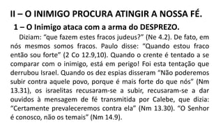1 – O Inimigo ataca com a arma do DESPREZO.
Diziam: “que fazem estes fracos judeus?” (Ne 4.2). De fato, em
nós mesmos somos fracos. Paulo disse: “Quando estou fraco
então sou forte” (2 Co 12.9,10). Quando o crente é tentado a se
comparar com o inimigo, está em perigo! Foi esta tentação que
derrubou Israel. Quando os dez espias disseram “Não poderemos
subir contra aquele povo, porque é mais forte do que nós” (Nm
13.31), os israelitas recusaram-se a subir, recusaram-se a dar
ouvidos à mensagem de fé transmitida por Calebe, que dizia:
“Certamente prevaleceremos contra ela” (Nm 13.30). “O Senhor
é conosco, não os temais” (Nm 14.9).
II – O INIMIGO PROCURA ATINGIR A NOSSA FÉ.
 