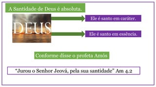 A Santidade de Deus é absoluta.
Ele é santo em caráter.
Ele é santo em essência.
“Jurou o Senhor Jeová, pela sua santidade” Am 4.2
Conforme disse o profeta Amós
 