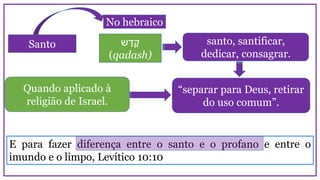 Santo
No hebraico
santo, santificar,
dedicar, consagrar.
‫ש‬ ַ‫ד‬ ָ‫ק‬
(qadash)
E para fazer diferença entre o santo e o profano e entre o
imundo e o limpo, Levítico 10:10
Quando aplicado à
religião de Israel.
“separar para Deus, retirar
do uso comum”.
 