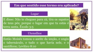 Em que sentido esse termo era aplicado?
E disse: Não te chegues para cá; tira os sapatos
de teus pés; porque o lugar em que tu estás é
terra santa. Êxodo 3:5
Lugar
Então Moisés tomou o azeite da unção, e ungiu
o tabernáculo, e tudo o que havia nele, e o
santificou; Levítico 8:10
Utensílios
 
