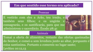 Em que sentido esse termo era aplicado?
E vestirás com eles a Arão, teu irmão, e
também seus filhos; e os ungirás e
consagrarás, e os santificarás, para que me
administrem o sacerdócio. Êxodo 28:41
Pessoas
Tomai a oferta de alimentos, restante das ofertas queimadas
do Senhor, e comei-a sem levedura junto ao altar, porquanto é
coisa santíssima. Portanto a comereis no lugar santo;
Levítico 10:12,13
Animais
 