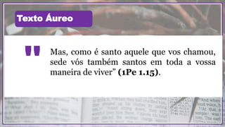 Mas, como é santo aquele que vos chamou,
sede vós também santos em toda a vossa
maneira de viver” (1Pe 1.15)."
Texto Áureo
 