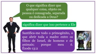 O que significa dizer que
qualquer coisa, objeto ou
pessoa é consagrada, separada
ou dedicada a Deus?
Santifica-me todo o primogênito, o
que abrir toda a madre entre os
filhos de Israel, de homens e de
animais; porque meu é.
Êxodo 13:2
significa dizer que isso pertence a Ele
 