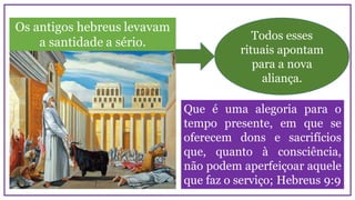 Os antigos hebreus levavam
a santidade a sério.
Todos esses
rituais apontam
para a nova
aliança.
Que é uma alegoria para o
tempo presente, em que se
oferecem dons e sacrifícios
que, quanto à consciência,
não podem aperfeiçoar aquele
que faz o serviço; Hebreus 9:9
 
