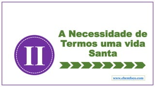 A Necessidade de
Termos uma vida
Santa
II www.ebemfoco.com
 