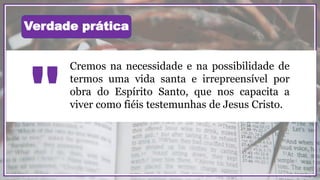 Cremos na necessidade e na possibilidade de
termos uma vida santa e irrepreensível por
obra do Espírito Santo, que nos capacita a
viver como fiéis testemunhas de Jesus Cristo.
"
Verdade prática
 