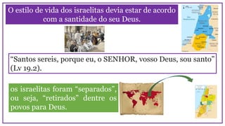O estilo de vida dos israelitas devia estar de acordo
com a santidade do seu Deus.
“Santos sereis, porque eu, o SENHOR, vosso Deus, sou santo”
(Lv 19.2).
os israelitas foram “separados”,
ou seja, “retirados” dentre os
povos para Deus.
 