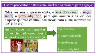 Os três propósitos de Deus com Israel são os mesmos para a Igreja
“Mas vós sois a geração eleita, o sacerdócio real, a nação
santa, o povo adquirido, para que anuncieis as virtudes
daquele que vos chamou das trevas para a sua maravilhosa
luz” (1Pe 2.9).
Assim como os israelitas,
fomos chamados por Deus e
separados para o seu serviço
Agora somos
 sacerdócio real;
 nação santa;
 povo adquirido.
 