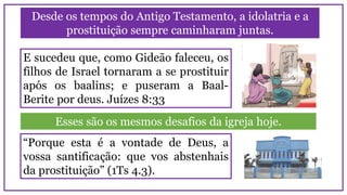 Desde os tempos do Antigo Testamento, a idolatria e a
prostituição sempre caminharam juntas.
E sucedeu que, como Gideão faleceu, os
filhos de Israel tornaram a se prostituir
após os baalins; e puseram a Baal-
Berite por deus. Juízes 8:33
Esses são os mesmos desafios da igreja hoje.
“Porque esta é a vontade de Deus, a
vossa santificação: que vos abstenhais
da prostituição” (1Ts 4.3).
 