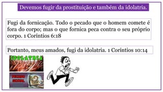 Devemos fugir da prostituição e também da idolatria.
Fugi da fornicação. Todo o pecado que o homem comete é
fora do corpo; mas o que fornica peca contra o seu próprio
corpo. 1 Coríntios 6:18
Portanto, meus amados, fugi da idolatria. 1 Coríntios 10:14
 
