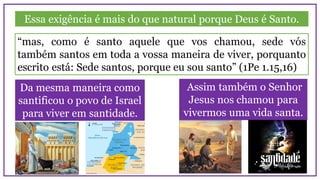 Essa exigência é mais do que natural porque Deus é Santo.
Da mesma maneira como
santificou o povo de Israel
para viver em santidade.
“mas, como é santo aquele que vos chamou, sede vós
também santos em toda a vossa maneira de viver, porquanto
escrito está: Sede santos, porque eu sou santo” (1Pe 1.15,16)
Assim também o Senhor
Jesus nos chamou para
vivermos uma vida santa.
 