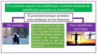 É o primeiro aspecto da santificação, também chamado de
santificação passada ou instantânea.
De pecador. Para santificado
em Cristo.
É posicional porque acontece
uma mudança no ser humano.
Para lhes abrires os olhos, e
das trevas os converteres à
luz, e do poder de Satanás a
Deus; a fim de que recebam a
remissão de pecados, e
herança entre os que são
santificados pela fé em mim.
Atos 26:18
 