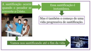 A santificação ocorre
quando o pecador se
converte a Cristo.
Essa santificação é
instantânea.
Mas é também o começo de uma
vida progressiva de santificação.
Vamos nos santificando até o fim da vida
 