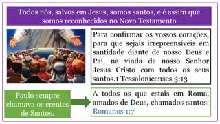 Todos nós, salvos em Jesus, somos santos, e é assim que
somos reconhecidos no Novo Testamento
Para confirmar os vossos corações,
para que sejais irrepreensíveis em
santidade diante de nosso Deus e
Pai, na vinda de nosso Senhor
Jesus Cristo com todos os seus
santos.1 Tessalonicenses 3:13
A todos os que estais em Roma,
amados de Deus, chamados santos:
Romanos 1:7
Paulo sempre
chamava os crentes
de Santos.
 