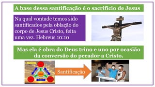 A base dessa santificação é o sacrifício de Jesus
Na qual vontade temos sido
santificados pela oblação do
corpo de Jesus Cristo, feita
uma vez. Hebreus 10:10
Mas ela é obra do Deus trino e uno por ocasião
da conversão do pecador a Cristo.
Santificação
 