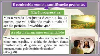 Mas a vereda dos justos é como a luz da
aurora, que vai brilhando mais e mais até
ser dia perfeito. Provérbios 4:18
“Mas todos nós, com cara descoberta, refletindo,
como um espelho, a glória do Senhor, somos
transformados de glória em glória, na mesma
imagem, como pelo Espírito do Senhor”
(2Co 3.18).
É conhecida como a santificação presente.
Ela é progressiva.
A cada dia avançamos em santidade
 