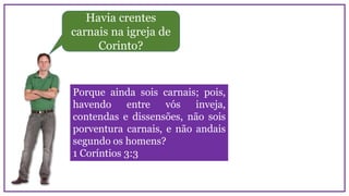 Havia crentes
carnais na igreja de
Corinto?
Porque ainda sois carnais; pois,
havendo entre vós inveja,
contendas e dissensões, não sois
porventura carnais, e não andais
segundo os homens?
1 Coríntios 3:3
 