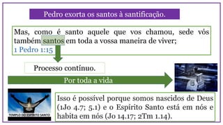 Mas, como é santo aquele que vos chamou, sede vós
também santos em toda a vossa maneira de viver;
1 Pedro 1:15
Pedro exorta os santos à santificação.
Por toda a vida
Processo contínuo.
Isso é possível porque somos nascidos de Deus
(1Jo 4.7; 5.1) e o Espírito Santo está em nós e
habita em nós (Jo 14.17; 2Tm 1.14).
 