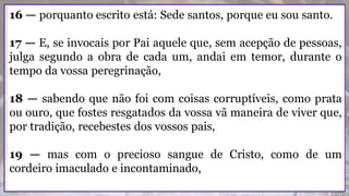 16 — porquanto escrito está: Sede santos, porque eu sou santo.
17 — E, se invocais por Pai aquele que, sem acepção de pessoas,
julga segundo a obra de cada um, andai em temor, durante o
tempo da vossa peregrinação,
18 — sabendo que não foi com coisas corruptíveis, como prata
ou ouro, que fostes resgatados da vossa vã maneira de viver que,
por tradição, recebestes dos vossos pais,
19 — mas com o precioso sangue de Cristo, como de um
cordeiro imaculado e incontaminado,
 