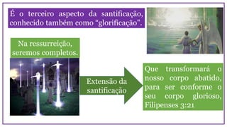 É o terceiro aspecto da santificação,
conhecido também como “glorificação”.
Que transformará o
nosso corpo abatido,
para ser conforme o
seu corpo glorioso,
Filipenses 3:21
Na ressurreição,
seremos completos.
Extensão da
santificação
 
