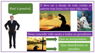 Sim! é possível.
E deve ser o desejo de todo cristão se
parecer com Jesus e ter uma vida santa.
Deus concede vida santa a todos os pecadores
Que se arrependem.
Que abandonam os
pecados.
 